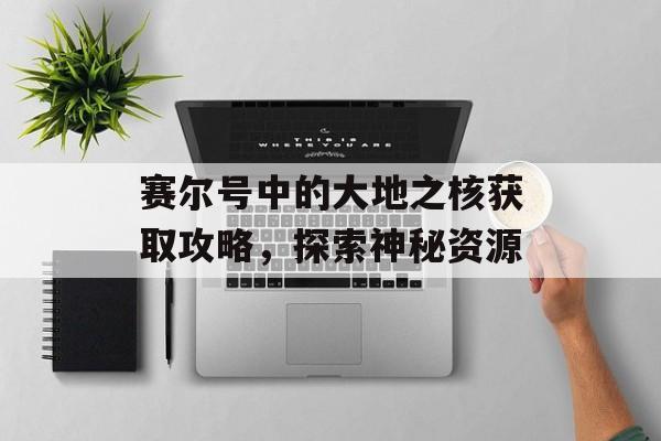 赛尔号中的大地之核获取攻略,探索神秘资源 赛尔号中的大地之核获取攻略,探索神秘资源
