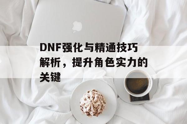 DNF强化与精通技巧解析，提升角色实力的关键