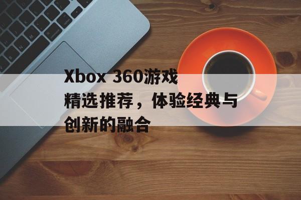 Xbox 360游戏精选推荐,体验经典与创新的融合 Xbox 360游戏精选推荐,体验经典与创新的融合