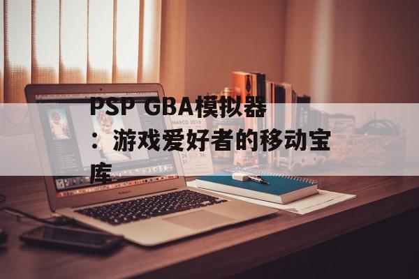 PSP GBA模拟器：游戏爱好者的移动宝库