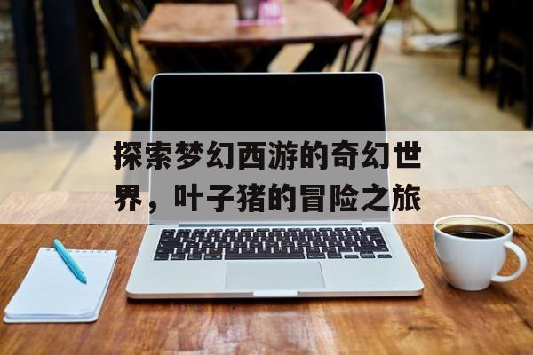探索梦幻西游的奇幻世界，叶子猪的冒险之旅