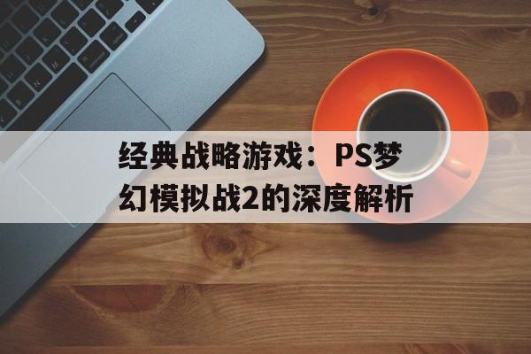 经典战略游戏:PS梦幻模拟战2的深度解析 经典战略游戏:PS梦幻模拟战2的深度解析