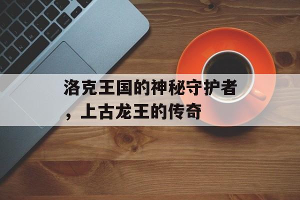 洛克王国的神秘守护者,上古龙王的传奇 洛克王国的神秘守护者,上古龙王的传奇