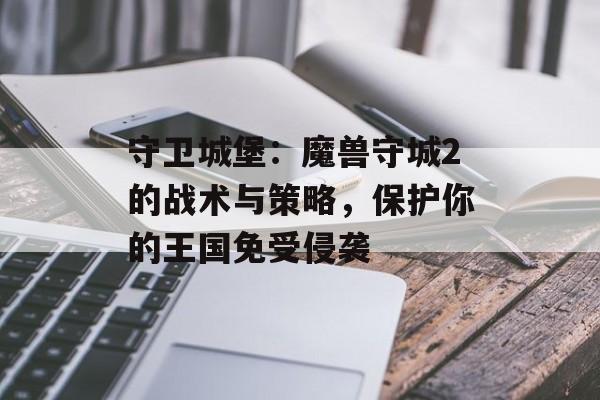 守卫城堡:魔兽守城2的战术与策略,保护你的王国免受侵袭 守卫城堡:魔兽守城2的战术与策略,保护你的王国免受侵袭