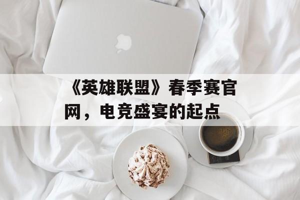 《英雄联盟》春季赛官网,电竞盛宴的起点 《英雄联盟》春季赛官网,电竞盛宴的起点