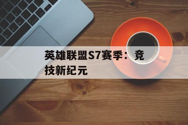 英雄联盟S7赛季:竞技新纪元 英雄联盟S7赛季:竞技新纪元