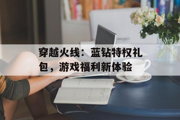 穿越火线:蓝钻特权礼包,游戏福利新体验 穿越火线:蓝钻特权礼包,游戏福利新体验