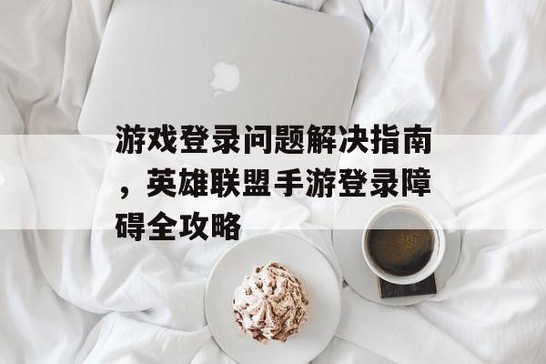 游戏登录问题解决指南，英雄联盟手游登录障碍全攻略