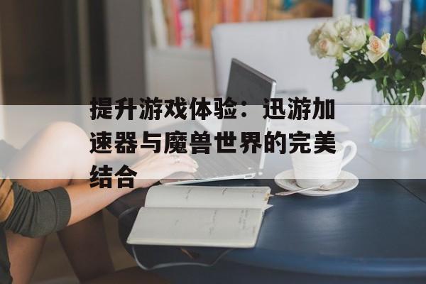 提升游戏体验:迅游加速器与魔兽世界的完美结合 提升游戏体验:迅游加速器与魔兽世界的完美结合