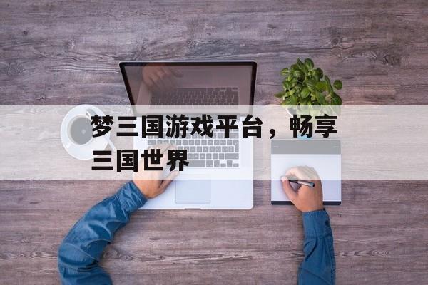 梦三国游戏平台,畅享三国世界 梦三国游戏平台,畅享三国世界