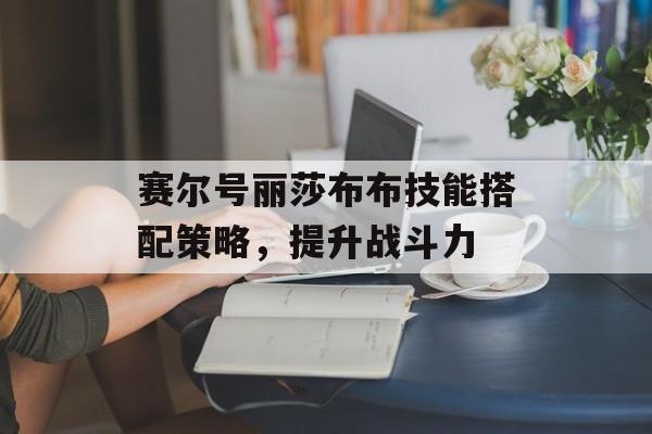 赛尔号丽莎布布技能搭配策略,提升战斗力 赛尔号丽莎布布技能搭配策略,提升战斗力