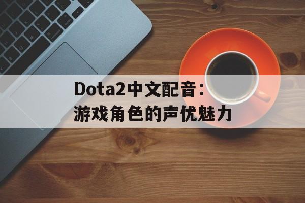 Dota2中文配音:游戏角色的声优魅力 Dota2中文配音:游戏角色的声优魅力
