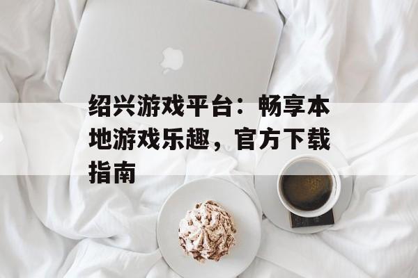 绍兴游戏平台:畅享本地游戏乐趣,官方下载指南 绍兴游戏平台:畅享本地游戏乐趣,官方下载指南