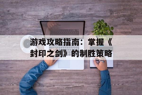 游戏攻略指南:掌握《封印之剑》的制胜策略 游戏攻略指南:掌握《封印之剑》的制胜策略