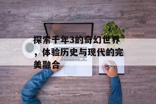 探索千年3的奇幻世界,体验历史与现代的完美融合 探索千年3的奇幻世界,体验历史与现代的完美融合