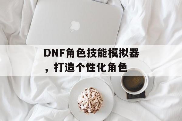 DNF角色技能模拟器,打造个性化角色 DNF角色技能模拟器,打造个性化角色