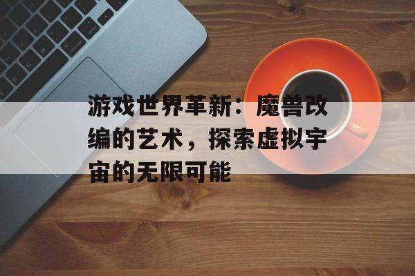 游戏世界革新:魔兽改编的艺术,探索虚拟宇宙的无限可能 游戏世界革新:魔兽改编的艺术,探索虚拟宇宙的无限可能