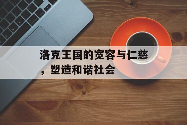 洛克王国的宽容与仁慈,塑造和谐社会 洛克王国的宽容与仁慈,塑造和谐社会