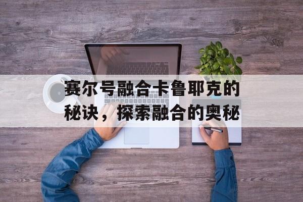 赛尔号融合卡鲁耶克的秘诀,探索融合的奥秘 赛尔号融合卡鲁耶克的秘诀,探索融合的奥秘