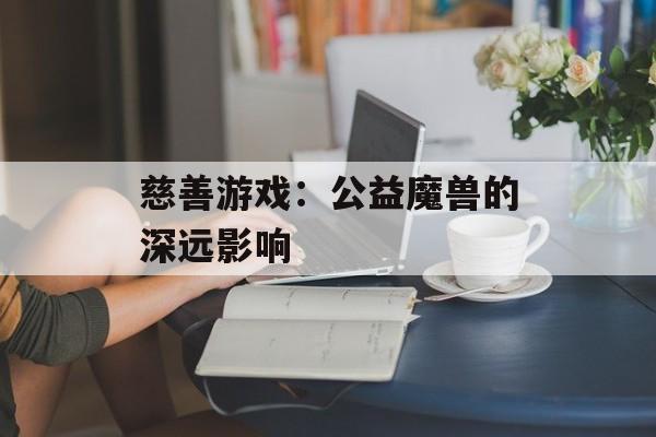 慈善游戏:公益魔兽的深远影响 慈善游戏:公益魔兽的深远影响