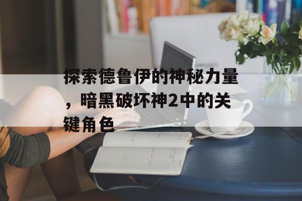 探索德鲁伊的神秘力量,暗黑破坏神2中的关键角色 探索德鲁伊的神秘力量,暗黑破坏神2中的关键角色