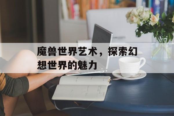 魔兽世界艺术,探索幻想世界的魅力 魔兽世界艺术,探索幻想世界的魅力