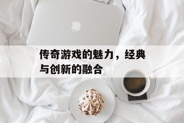 传奇游戏的魅力,经典与创新的融合 传奇游戏的魅力,经典与创新的融合