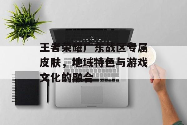 王者荣耀广东战区专属皮肤,地域特色与游戏文化的融合 王者荣耀广东战区专属皮肤,地域特色与游戏文化的融合