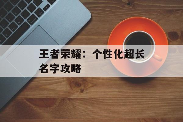 王者荣耀:个性化超长名字攻略 王者荣耀:个性化超长名字攻略