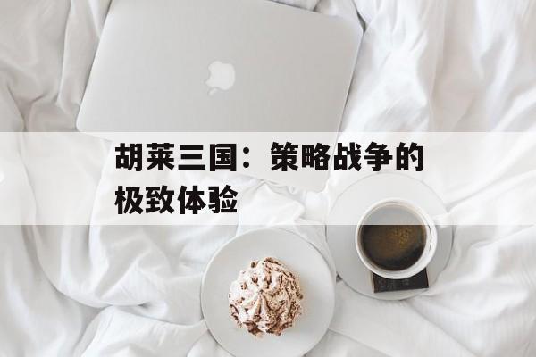 胡莱三国:策略战争的极致体验 胡莱三国:策略战争的极致体验