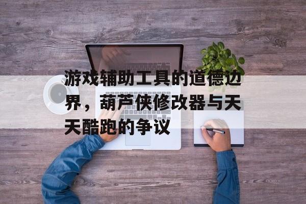 游戏辅助工具的道德边界,葫芦侠修改器与天天酷跑的争议 游戏辅助工具的道德边界,葫芦侠修改器与天天酷跑的争议