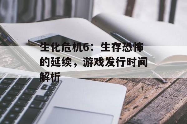 生化危机6:生存恐怖的延续,游戏发行时间解析 生化危机6:生存恐怖的延续,游戏发行时间解析