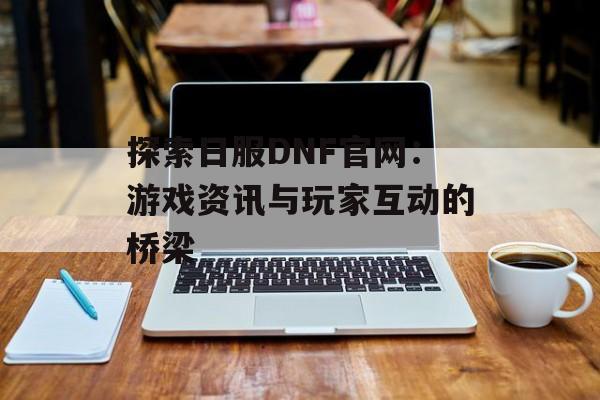 探索日服DNF官网:游戏资讯与玩家互动的桥梁 探索日服DNF官网:游戏资讯与玩家互动的桥梁