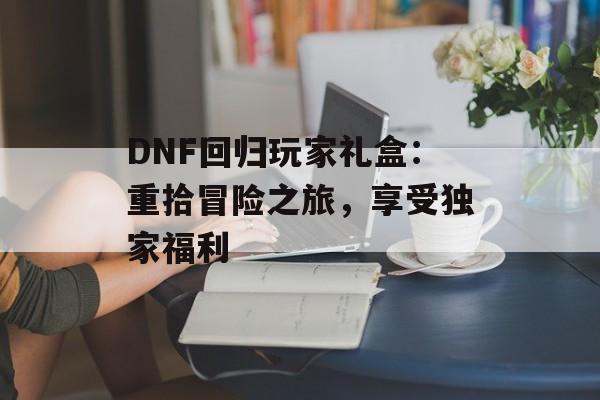 DNF回归玩家礼盒:重拾冒险之旅,享受独家福利 DNF回归玩家礼盒:重拾冒险之旅,享受独家福利