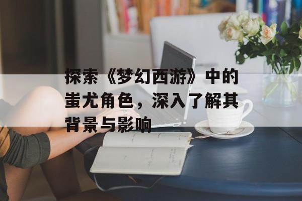 探索《梦幻西游》中的蚩尤角色,深入了解其背景与影响 探索《梦幻西游》中的蚩尤角色,深入了解其背景与影响