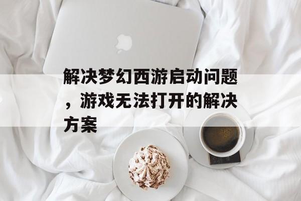 解决梦幻西游启动问题,游戏无法打开的解决方案 解决梦幻西游启动问题,游戏无法打开的解决方案
