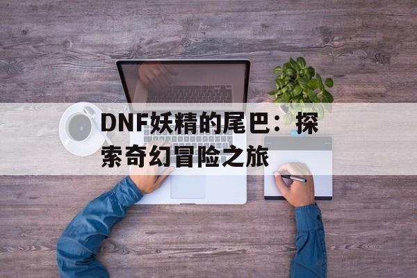DNF妖精的尾巴:探索奇幻冒险之旅 DNF妖精的尾巴:探索奇幻冒险之旅