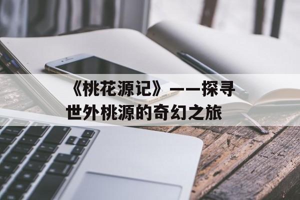 《桃花源记》——探寻世外桃源的奇幻之旅 《桃花源记》——探寻世外桃源的奇幻之旅