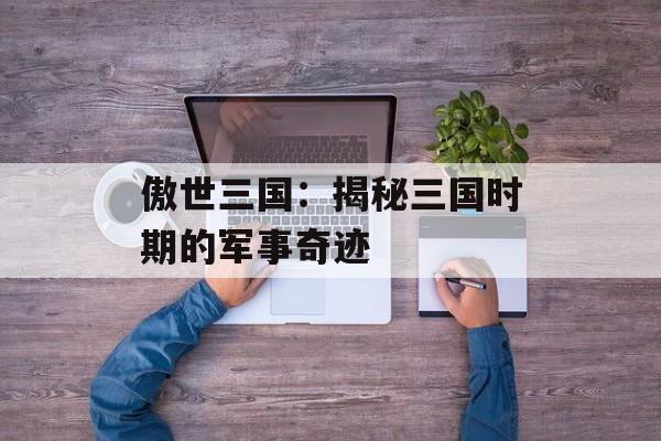傲世三国:揭秘三国时期的军事奇迹 傲世三国:揭秘三国时期的军事奇迹