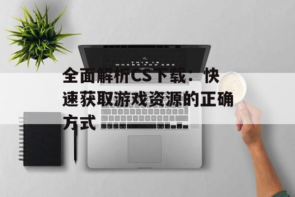 全面解析CS下载：快速获取游戏资源的正确方式