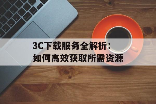3C下载服务全解析:如何高效获取所需资源 3C下载服务全解析:如何高效获取所需资源