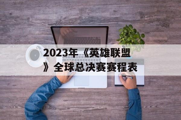 2023年《英雄联盟》全球总决赛赛程表 2023年《英雄联盟》全球总决赛赛程表