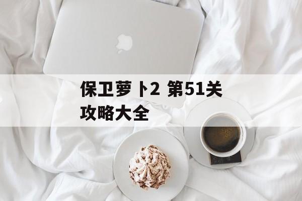 保卫萝卜2 第51关攻略大全 保卫萝卜2 第51关攻略大全