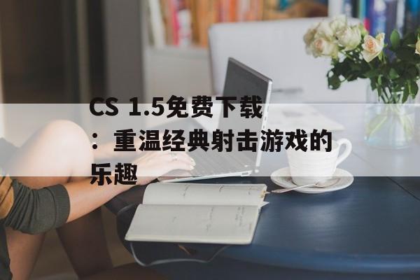 CS 1.5免费下载：重温经典射击游戏的乐趣