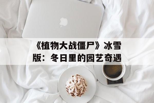 《植物大战僵尸》冰雪版:冬日里的园艺奇遇 《植物大战僵尸》冰雪版:冬日里的园艺奇遇
