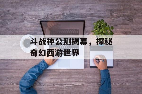 斗战神公测揭幕，探秘奇幻西游世界