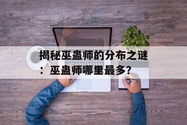 揭秘巫蛊师的分布之谜:巫蛊师哪里最多? 揭秘巫蛊师的分布之谜:巫蛊师哪里最多?