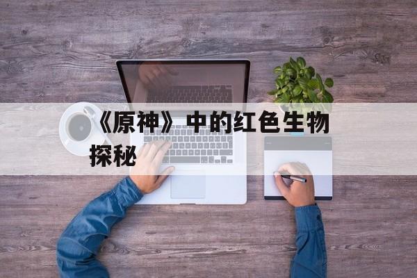 《原神》中的红色生物探秘