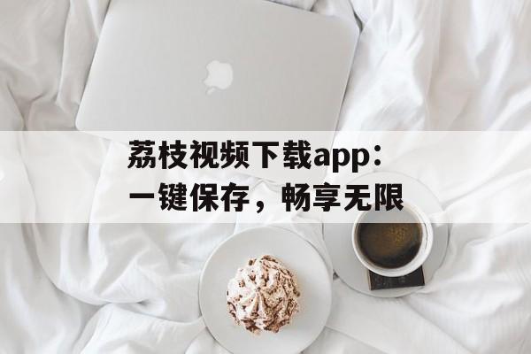 荔枝视频下载app:一键保存,畅享无限 荔枝视频下载app:一键保存,畅享无限