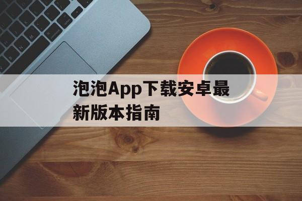 泡泡App下载安卓最新版本指南 泡泡App下载安卓最新版本指南